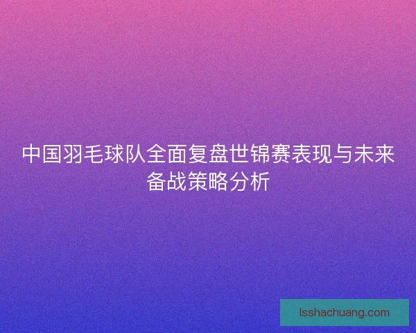 中国羽毛球队全面复盘世锦赛表现与未来备战策略分析