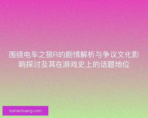 围绕电车之狼R的剧情解析与争议文化影响探讨及其在游戏史上的话题地位