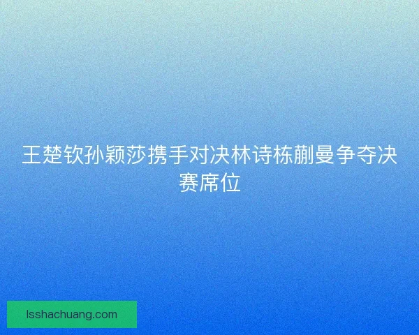 王楚钦孙颖莎携手对决林诗栋蒯曼争夺决赛席位