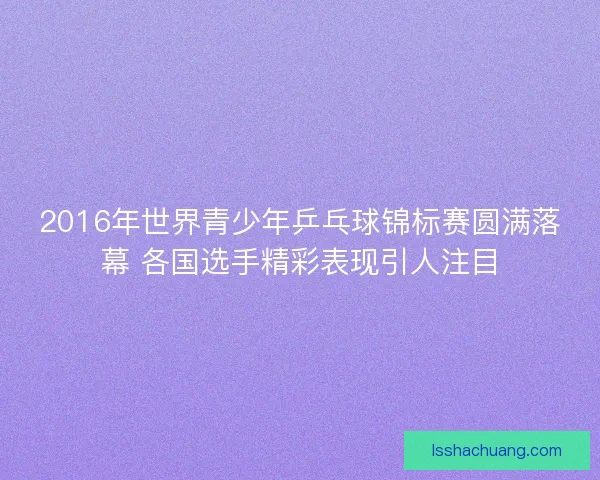 2016年世界青少年乒乓球锦标赛圆满落幕 各国选手精彩表现引人注目