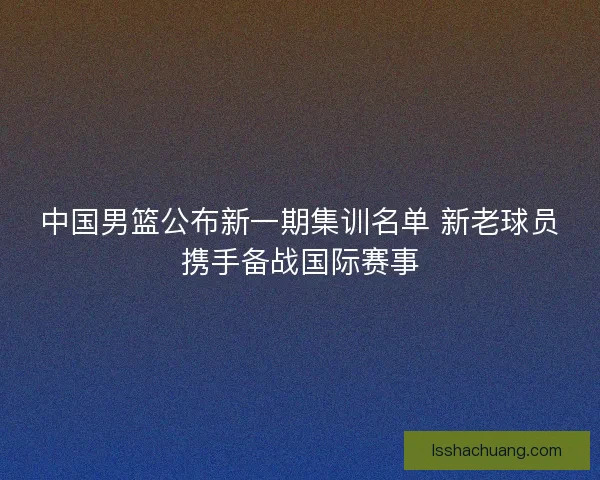 中国男篮公布新一期集训名单 新老球员携手备战国际赛事