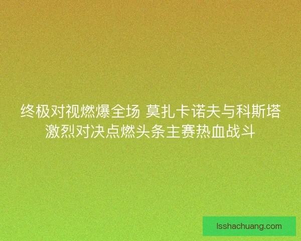 终极对视燃爆全场 莫扎卡诺夫与科斯塔激烈对决点燃头条主赛热血战斗