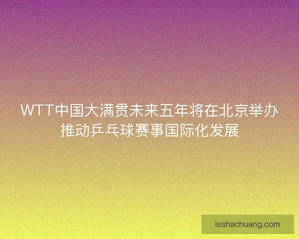 WTT中国大满贯未来五年将在北京举办推动乒乓球赛事国际化发展