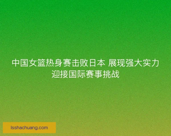 中国女篮热身赛击败日本 展现强大实力迎接国际赛事挑战