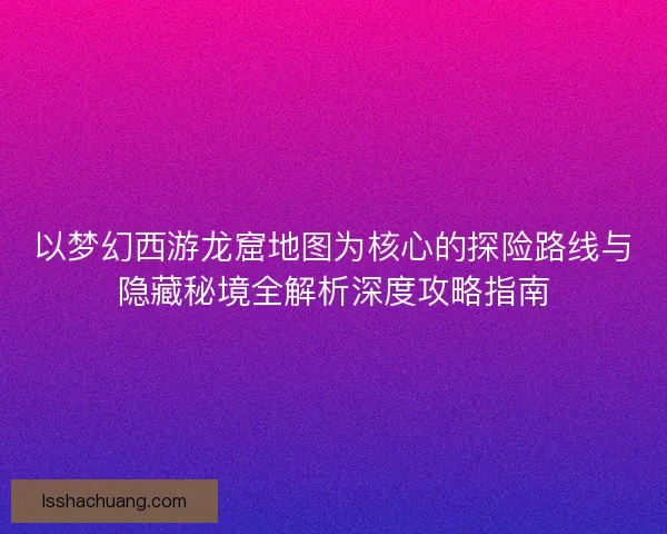 以梦幻西游龙窟地图为核心的探险路线与隐藏秘境全解析深度攻略指南