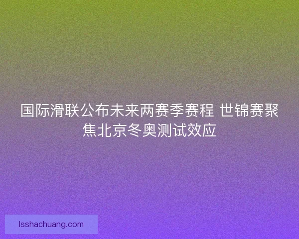 国际滑联公布未来两赛季赛程 世锦赛聚焦北京冬奥测试效应
