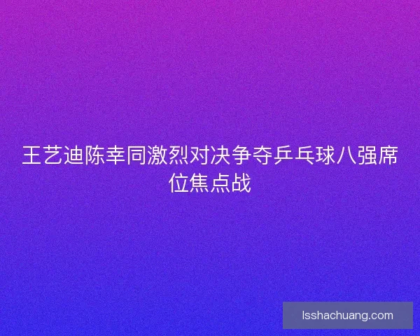 王艺迪陈幸同激烈对决争夺乒乓球八强席位焦点战