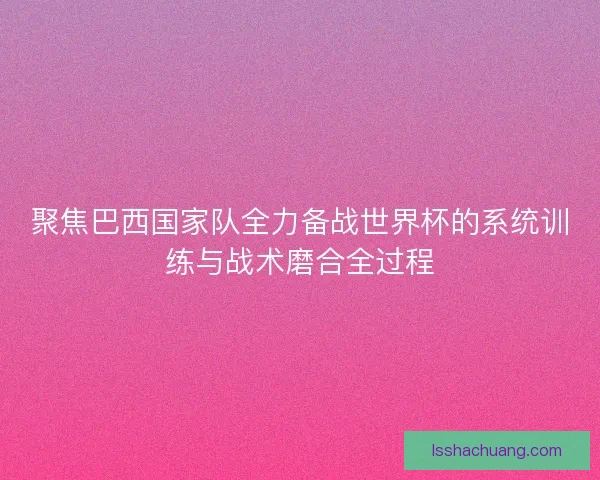 聚焦巴西国家队全力备战世界杯的系统训练与战术磨合全过程