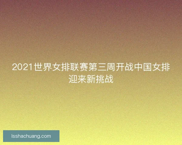 2021世界女排联赛第三周开战中国女排迎来新挑战