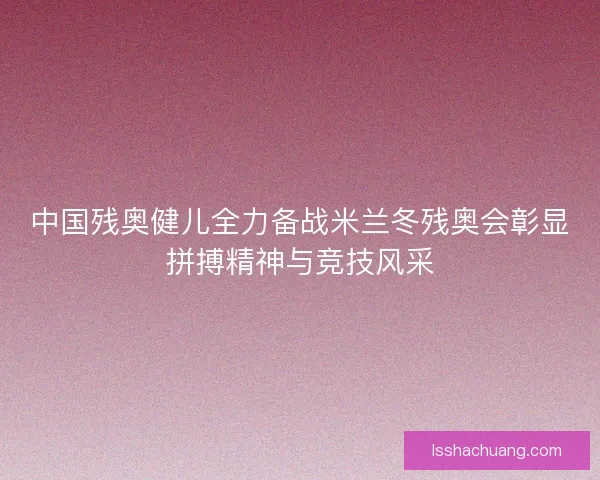 中国残奥健儿全力备战米兰冬残奥会彰显拼搏精神与竞技风采