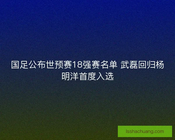 国足公布世预赛18强赛名单 武磊回归杨明洋首度入选