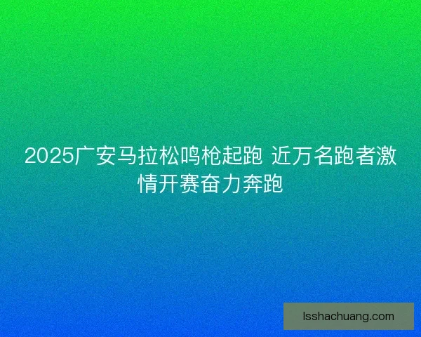 2025广安马拉松鸣枪起跑 近万名跑者激情开赛奋力奔跑