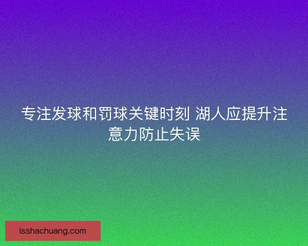 专注发球和罚球关键时刻 湖人应提升注意力防止失误