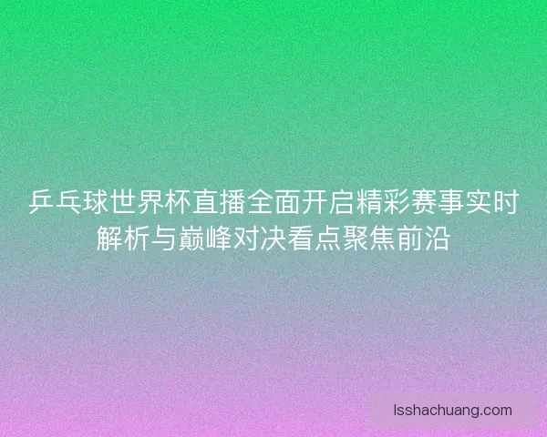 乒乓球世界杯直播全面开启精彩赛事实时解析与巅峰对决看点聚焦前沿