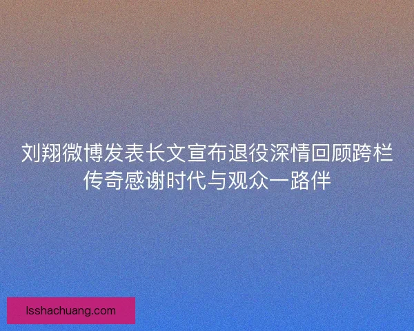 刘翔微博发表长文宣布退役深情回顾跨栏传奇感谢时代与观众一路伴