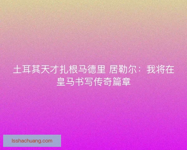 土耳其天才扎根马德里 居勒尔：我将在皇马书写传奇篇章