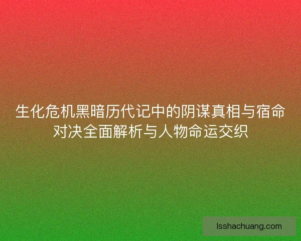 生化危机黑暗历代记中的阴谋真相与宿命对决全面解析与人物命运交织