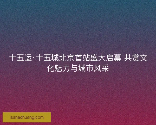 十五运·十五城北京首站盛大启幕 共赏文化魅力与城市风采