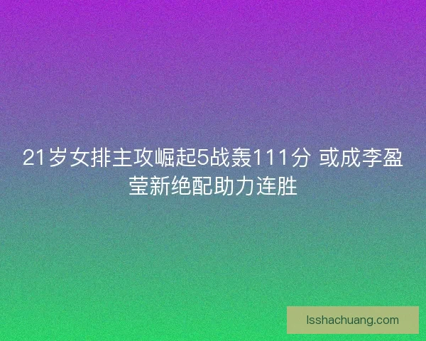21岁女排主攻崛起5战轰111分 或成李盈莹新绝配助力连胜