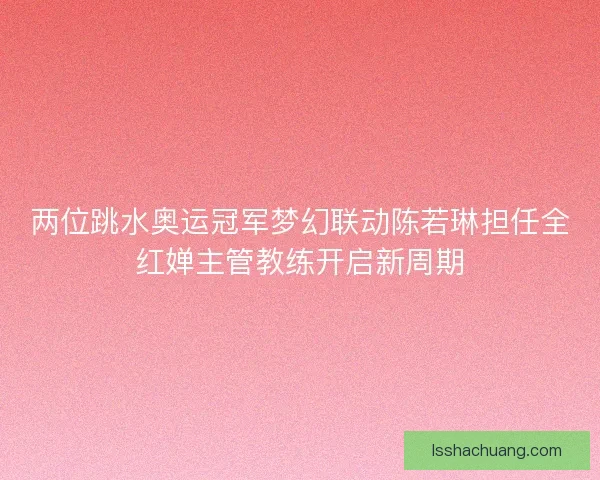 两位跳水奥运冠军梦幻联动陈若琳担任全红婵主管教练开启新周期
