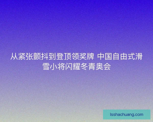 从紧张颤抖到登顶领奖牌 中国自由式滑雪小将闪耀冬青奥会 从紧张颤抖到登顶领奖牌 中国自由式滑雪小将闪耀冬青奥会